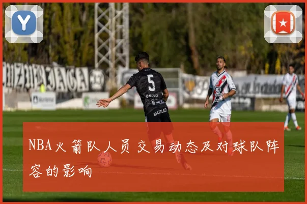 NBA火箭队人员交易动态及对球队阵容的影响