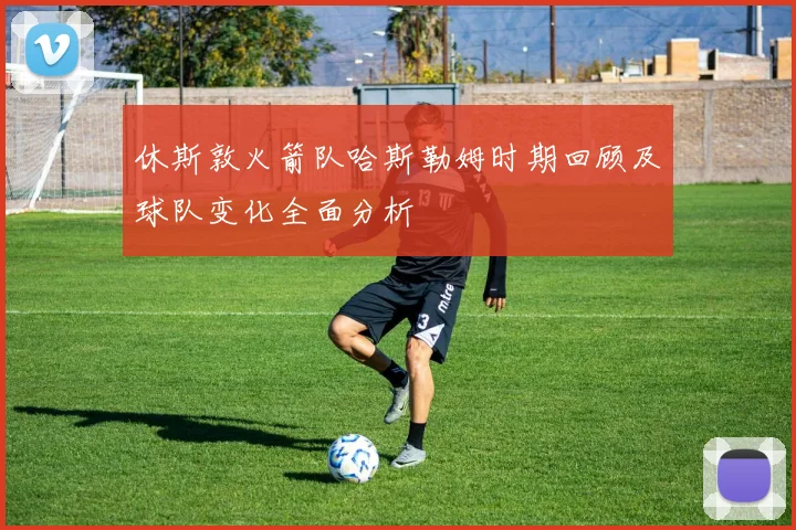 休斯敦火箭队哈斯勒姆时期回顾及球队变化全面分析