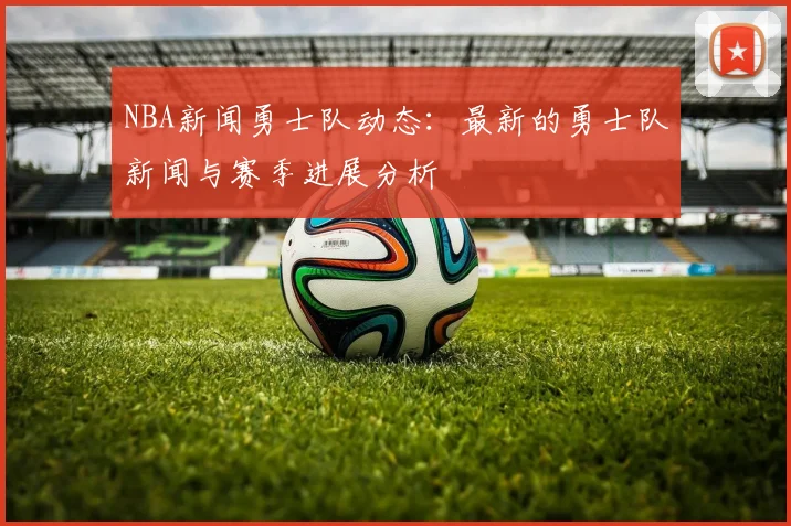 NBA新闻勇士队动态：最新的勇士队新闻与赛季进展分析