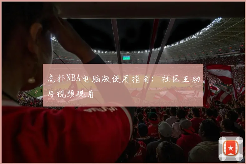 虎扑NBA电脑版使用指南：社区互动与视频观看