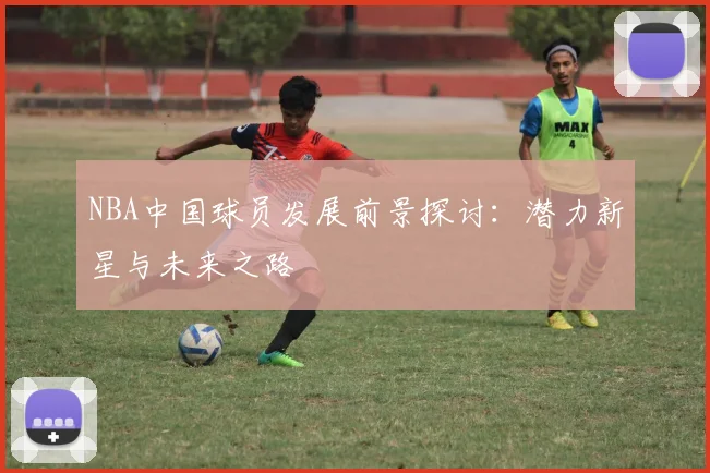 NBA中国球员发展前景探讨：潜力新星与未来之路