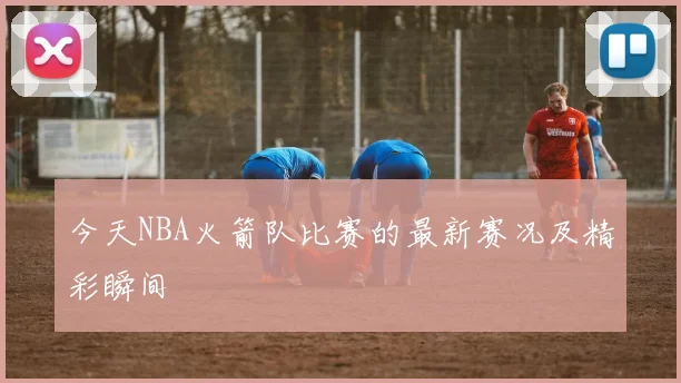 今天NBA火箭队比赛的最新赛况及精彩瞬间